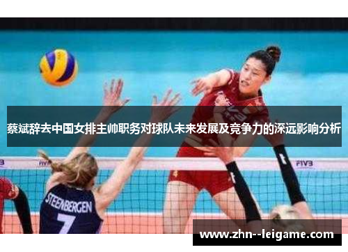 蔡斌辞去中国女排主帅职务对球队未来发展及竞争力的深远影响分析 蔡斌辞去中国女排主帅职务对球队未来发展及竞争力的深远影响分析