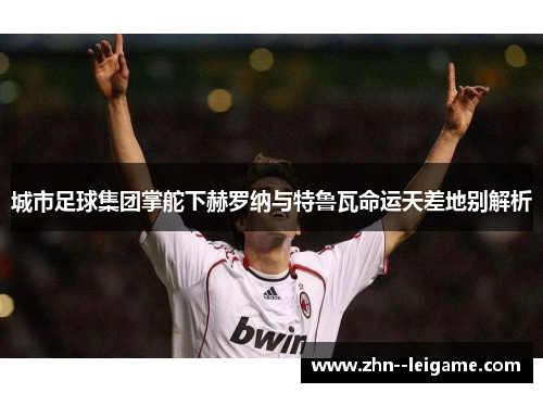 城市足球集团掌舵下赫罗纳与特鲁瓦命运天差地别解析