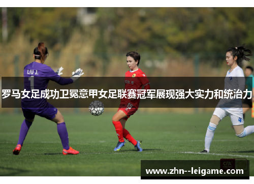 罗马女足成功卫冕意甲女足联赛冠军展现强大实力和统治力