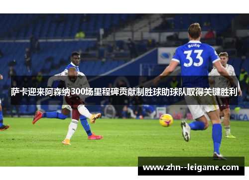 萨卡迎来阿森纳300场里程碑贡献制胜球助球队取得关键胜利 萨卡迎来阿森纳300场里程碑贡献制胜球助球队取得关键胜利